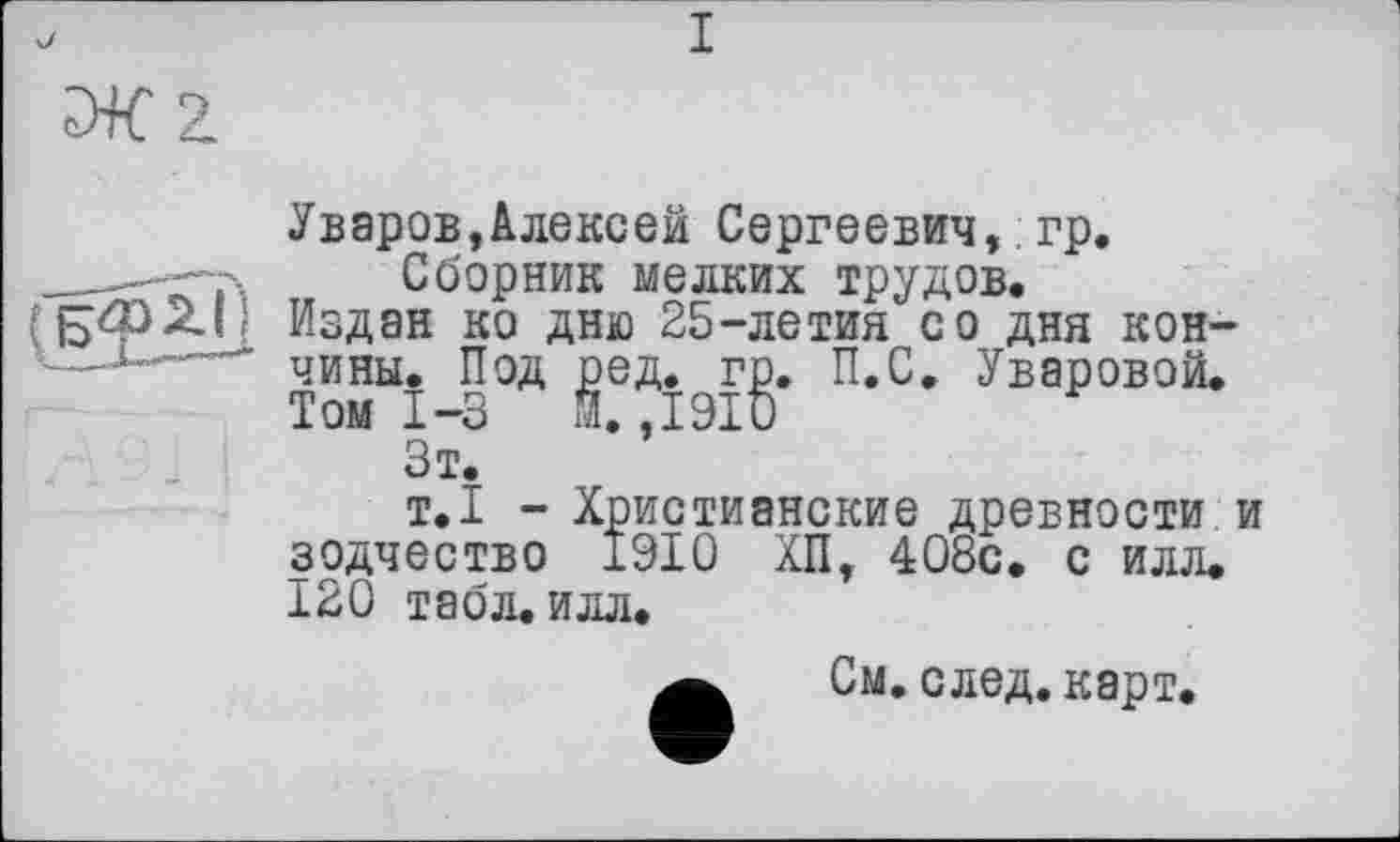 ﻿Уваров,Алексей Сергеевич, гр.
Сборник мелких трудов.
Издан ко дню 25-летия со дня кончины. Под gefl.^rg. п«с* Уваровой.
ЗтГ 1 *’
т.1 - Христианские древности и зодчество 1910 ХП, 408с. с илл. 120 табл. илл.
См. след. карт.